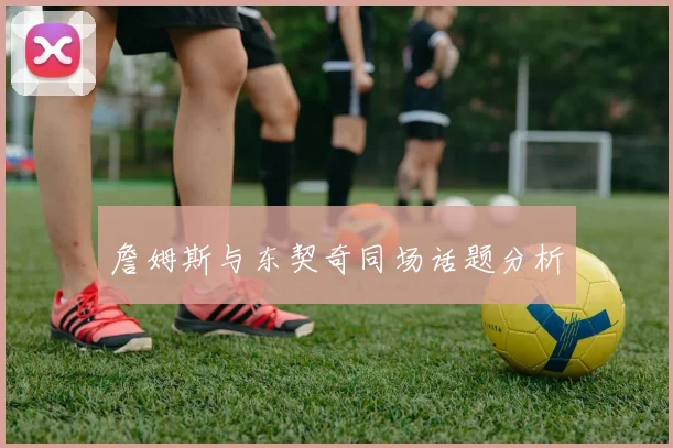詹姆斯与东契奇同场话题分析